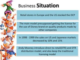 Retail stores in Europe and the US stocked the DCP
The main model presupposed getting the license for
the use of Disney brand on quality products made by
other companies
In 1998 - 1999 the sales on US and Japanese markets
decreased by 10% and 15%
Andy Mooney introduce direct to retail(DTR) and DTR
distribution model, and also keep the traditional
licensing model
Business Situation
 