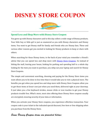 DISNEY STORE COUPON


Spend Less and Shop More with Disney Store Coupon
You grew up with Disney characters and to this day collect a wide range of Disney products.
Your little boy or little girl is just as enamored as you with Disney characters and Disney
items. You want to get Disney stuff for family and friends who are Disney fans. These and
various other reasons get you excited in looking for Disney products to keep or share with
others.

When searching for these Disney items, in the back of your mind you remember a friend’s
advise that you can spend less and shop more with Disney Store Coupons. So instead of
hitting the mall, leaving your house, looking for parking and spending half to a whole day
looking for the item you want to purchase, you whip out your laptop and search for Disney
Store Coupons.

The simple and convenient searching, choosing and paying for the Disney Store items you
want allows you to be done in less time than it would take you to visit a physical store. The
benefits you get when you spend less and shop more with Disney Store Coupons allow you
to get those items at lesser cost just when you need them, delivered right at your doorstep.
It just takes you a few keyboard strokes, mouse clicks or icon touches to get your Disney
products trouble free. What’s more, most sites offering these Disney Store coupons usually
are encrypted, ensuring security of your data or information.

When you activate your Disney Store coupons, you experience effortless transaction. Your
coupon code is your ticket to the indicated special discount, free item or free shipping when
you purchase from the Disney Store.


Some Disney Coupon items are provided below:
 