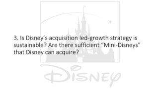 3. Is Disney’s acquisition led-growth strategy is
sustainable? Are there sufficient “Mini-Disneys”
that Disney can acquire?
 