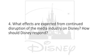 4. What effects are expected from continued
disruption of the media industry on Disney? How
should Disney respond?
 