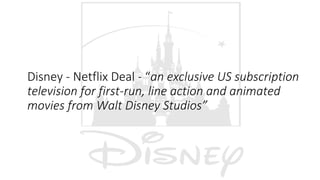 Disney - Netflix Deal - “an exclusive US subscription
television for first-run, line action and animated
movies from Walt Disney Studios”
 