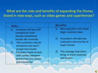 What are the risks and benefits of expanding the Disney
brand in new ways, such as video games and superheroes?
Risks :
1) Company will face stiff
competition from
already established
brands like nintendo.
2) Old customers may be
emotional and won’t
accept new trends
3) Company needs to deal
with conflict between
preserving core values
and innovation
Benefits:
1) New aquisition will create
large customer base.
2) Innovation will add new
customers who are fan of
super heroes
3) This strategy help them
bring in more revenues
and profits.
 