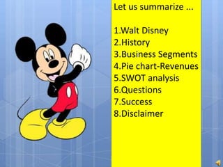 Let us summarize ...
1.Walt Disney
2.History
3.Business Segments
4.Pie chart-Revenues
5.SWOT analysis
6.Questions
7.Success
8.Disclaimer
 