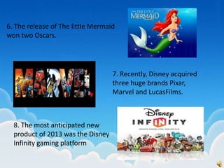 6. The release of The little Mermaid
won two Oscars.
7. Recently, Disney acquired
three huge brands Pixar,
Marvel and LucasFilms.
8. The most anticipated new
product of 2013 was the Disney
Infinity gaming platform
 