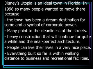 Disney’s Utopia is an ideal town in Florida. In
1996 so many people wanted to move there
because:
- the town has been a dream destination for
some and a symbol of corporate power.
- Many point to the cleanliness of the streets.
- heavy construction that will continue for quite
a while and the near-perfect architecture.
- People can live their lives in a very nice place.
- Everything built so far is within walking
distance to business and recreational facilities.
 