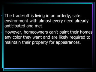 - The trade-off is living in an orderly, safe
  environment with almost every need already
  anticipated and met.
- However, homeowners can't paint their homes
  any color they want and are likely required to
  maintain their property for appearances.
 