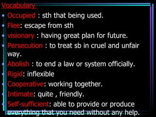 Vocabulary
• Occupied : sth that being used.
• Flee: escape from sth
• visionary : having great plan for future.
• Persecution : to treat sb in cruel and unfair
  way.
• Abolish : to end a law or system officially.
• Rigid: inflexible
• Cooperative: working together.
• Intimate: quite , friendly.
• Self-sufficient: able to provide or produce
  everything that you need without any help.
 