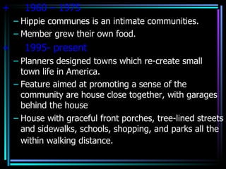 +     1960 – 1975
    – Hippie communes is an intimate communities.
    – Member grew their own food.
+     1995- present
    – Planners designed towns which re-create small
      town life in America.
    – Feature aimed at promoting a sense of the
      community are house close together, with garages
      behind the house
    – House with graceful front porches, tree-lined streets
      and sidewalks, schools, shopping, and parks all the
      within walking distance.
 
