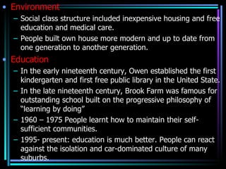 • Environment
  – Social class structure included inexpensive housing and free
    education and medical care.
  – People built own house more modern and up to date from
    one generation to another generation.
• Education
  – In the early nineteenth century, Owen established the first
    kindergarten and first free public library in the United State.
  – In the late nineteenth century, Brook Farm was famous for
    outstanding school built on the progressive philosophy of
    “learning by doing”
  – 1960 – 1975 People learnt how to maintain their self-
    sufficient communities.
  – 1995- present: education is much better. People can react
    against the isolation and car-dominated culture of many
    suburbs.
 