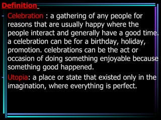 Definition
- Celebration : a gathering of any people for
  reasons that are usually happy where the
  people interact and generally have a good time.
  a celebration can be for a birthday, holiday,
  promotion. celebrations can be the act or
  occasion of doing something enjoyable because
  something good happened.
- Utopia: a place or state that existed only in the
  imagination, where everything is perfect.
 