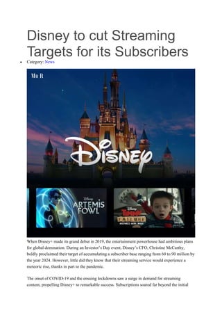 Disney to cut Streaming
Targets for its Subscribers
 Category: News
When Disney+ made its grand debut in 2019, the entertainment powerhouse had ambitious plans
for global domination. During an Investor’s Day event, Disney’s CFO, Christine McCarthy,
boldly proclaimed their target of accumulating a subscriber base ranging from 60 to 90 million by
the year 2024. However, little did they know that their streaming service would experience a
meteoric rise, thanks in part to the pandemic.
The onset of COVID-19 and the ensuing lockdowns saw a surge in demand for streaming
content, propelling Disney+ to remarkable success. Subscriptions soared far beyond the initial
 