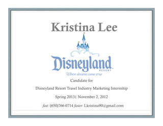 Kristina Lee



                    Candidate for

Disneyland Resort Travel Industry Marketing Internship

           Spring 2013| November 2, 2012

    fast: (650)766-0714 faster: Lkristina90@gmail.com
 