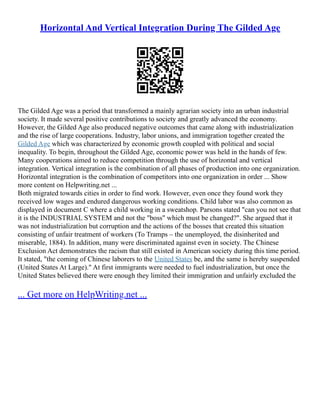Horizontal And Vertical Integration During The Gilded Age
The Gilded Age was a period that transformed a mainly agrarian society into an urban industrial
society. It made several positive contributions to society and greatly advanced the economy.
However, the Gilded Age also produced negative outcomes that came along with industrialization
and the rise of large cooperations. Industry, labor unions, and immigration together created the
Gilded Age which was characterized by economic growth coupled with political and social
inequality. To begin, throughout the Gilded Age, economic power was held in the hands of few.
Many cooperations aimed to reduce competition through the use of horizontal and vertical
integration. Vertical integration is the combination of all phases of production into one organization.
Horizontal integration is the combination of competitors into one organization in order ... Show
more content on Helpwriting.net ...
Both migrated towards cities in order to find work. However, even once they found work they
received low wages and endured dangerous working conditions. Child labor was also common as
displayed in document C where a child working in a sweatshop. Parsons stated "can you not see that
it is the INDUSTRIAL SYSTEM and not the "boss" which must be changed?". She argued that it
was not industrialization but corruption and the actions of the bosses that created this situation
consisting of unfair treatment of workers (To Tramps – the unemployed, the disinherited and
miserable, 1884). In addition, many were discriminated against even in society. The Chinese
Exclusion Act demonstrates the racism that still existed in American society during this time period.
It stated, "the coming of Chinese laborers to the United States be, and the same is hereby suspended
(United States At Large)." At first immigrants were needed to fuel industrialization, but once the
United States believed there were enough they limited their immigration and unfairly excluded the
... Get more on HelpWriting.net ...
 