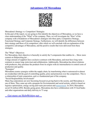 Advantages Of Mercadona
Mercadona's Strategy vs. Competitors' Strategies
In this part of the report, we are going to first identify the objectives of Mercadona, so we have a
clear understanding of the "What" of the company. Then, we will investigate the "How" of the
company with a breakdown of Mercadona's strategies into three parts, Competitive Strategy,
Functional Strategy and Corporate Strategy. Furthermore, we will identify the differences between
their strategy and those of its competitors, after which we will conclude with an explanation of the
competitive advantages of Mercadona, and the positive results that were delivered from these
strategies.
The "What": Objectives
For Mercadona, their objective is basically to satisfy the 5 components that enables its ... Show more
content on Helpwriting.net ...
A large amount of suppliers have exclusive contracts with Mercadona, and most have long–term
contracts to ensure long–term trust and collaboration. Additionally, Mercadona has direct relations
with producers, they purchase the products from its origins with no intermediaries to control costs of
production and quality.
"Synergies"
Mercadona creates synergies within the supply chain, by transforming what is outsourced to almost
an owndership with the goal of controlling quality, price and protection over the competitors. This is
a relationship of total cooperation, and is a fundamental part of the company.
"Social Responsibility Involvement"
Many big corporations are now becoming focused on giving back to the society, and Mercadona is
one of them. They came up with a program for Environmental and social actions, which is based on
logistics optimisation, energy saving and waste prevention and management. In 2014, Mercadona
saved 34 million kWh. Besides going green, Mercadona also have collaboration with 53 food banks
and other organisations and daily delivery to 73 soup
... Get more on HelpWriting.net ...
 