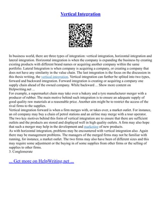 Vertical Integration
In business world, there are three types of integration: vertical integration, horizontal integration and
lateral integration. Horizontal integration is when the company is expanding the business by creating
existing products with different brand names or acquiring another company within the same
portfolio. Lateral Integration is when company is acquiring a company, or creating a company that
does not have any similarity in the value chain. The last integration is the focus on the discussion in
this thesis writing, the vertical integration. Vertical integration can further be splited into two types,
forward and backward integration. Forward integration is creating or acquiring a company one
supply chain ahead of the owned company. While backward ... Show more content on
Helpwriting.net ...
For example, a supermarket chain may take over a bakery and a tyre manufacturer merger with a
producer of rubber. The main motive behind such integration is to ensure an adequate supply of
good quality raw materials at a reasonable price. Another aim might be to restrict the access of the
rival firms to the supplies.
Vertical integration forward is when a firm merges with, or takes over, a market outlet. For instance,
an oil company may buy a chain of petrol stations and an airline may merge with a tour operator.
The two key motives behind this form of vertical integration are to ensure that there are sufficient
outlets and the products are stored and displayed well in high quality outlets. A firm may also hope
that such a merger may help in the development and marketing of new products.
As with horizontal integration, problems may be encountered with vertical integration also. Again
there may be management problems. The managers of the merged firms may not be familiar with
running, for instance, a market outlet. The two firms may also have been of different sizes and this
may require some adjustment or the buying in of some supplies from other firms or the selling of
supplies to other firms.
3. Conglomerate
... Get more on HelpWriting.net ...
 