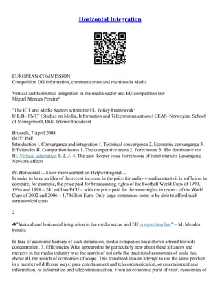 Horizontal Integration
EUROPEAN COMMISSION
Competition DG Information, communication and multimedia Media
Vertical and horizontal integration in the media sector and EU competition law
Miguel Mendes Pereira*
"The ICT and Media Sectors within the EU Policy Framework"
U.L.B.–SMIT (Studies on Media, Information and Telecommunications) CEAS–Norwegian School
of Management, Oslo Telenor Broadcast
Brussels, 7 April 2003
OUTLINE
Introduction I. Convergence and integration 1. Technical convergence 2. Economic convergence 3.
Efficiencies II. Competition issues 1. The competitive arena 2. Foreclosure 3. The dominance test
III. Vertical integration 1. 2. 3. 4. The gate–keeper issue Foreclosure of input markets Leveraging
Network effects
IV. Horizontal ... Show more content on Helpwriting.net ...
In order to have an idea of the recent increase in the price for audio–visual contents it is sufficient to
compare, for example, the price paid for broadcasting rights of the Football World Cups of 1990,
1994 and 1998 – 241 million ECU – with the price paid for the same rights in respect of the World
Cups of 2002 and 2006 – 1,7 billion Euro. Only large companies seem to be able to afford such
astronomical costs.
2
"Vertical and horizontal integration in the media sector and EU competition law" – M. Mendes
Pereira
In face of economic barriers of such dimension, media companies have shown a trend towards
concentration. 3. Efficiencies What appeared to be particularly new about these alliances and
mergers in the media industry was the search of not only the traditional economies of scale but,
above all, the search of economies of scope. This translated into an attempt to use the same product
in a number of different ways: pure entertainment and telecommunication, or entertainment and
information, or information and telecommunication. From an economic point of view, economies of
 