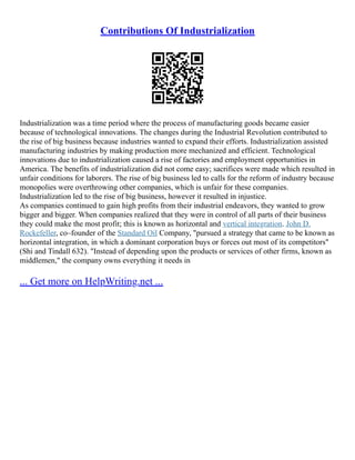 Contributions Of Industrialization
Industrialization was a time period where the process of manufacturing goods became easier
because of technological innovations. The changes during the Industrial Revolution contributed to
the rise of big business because industries wanted to expand their efforts. Industrialization assisted
manufacturing industries by making production more mechanized and efficient. Technological
innovations due to industrialization caused a rise of factories and employment opportunities in
America. The benefits of industrialization did not come easy; sacrifices were made which resulted in
unfair conditions for laborers. The rise of big business led to calls for the reform of industry because
monopolies were overthrowing other companies, which is unfair for these companies.
Industrialization led to the rise of big business, however it resulted in injustice.
As companies continued to gain high profits from their industrial endeavors, they wanted to grow
bigger and bigger. When companies realized that they were in control of all parts of their business
they could make the most profit; this is known as horizontal and vertical integration. John D.
Rockefeller, co–founder of the Standard Oil Company, "pursued a strategy that came to be known as
horizontal integration, in which a dominant corporation buys or forces out most of its competitors"
(Shi and Tindall 632). "Instead of depending upon the products or services of other firms, known as
middlemen," the company owns everything it needs in
... Get more on HelpWriting.net ...
 