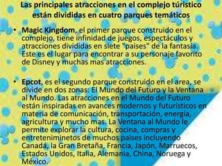 Las principales atracciones en el complejo túristico
están divididas en cuatro parques temáticos
• Magic Kingdom, el primer parque construido en el
complejo, tiene infinidad de juegos, espectáculos y
atracciones divididas en siete "paises" de la fantasía.
Este es el lugar para encontrar a su personaje favorito
de Disney y muchas mas atracciones.
• Epcot, es el segundo parque construido en el area, se
divide en dos zonas: El Mundo del Futuro y la Ventana
al Mundo. Las atracciones en el Mundo del Futuro
están inspiradas en avances modernos y futurísticos en
materia de comunicación, transportación, energía,
agricultura y mucho mas. La Ventana al Mundo le
permite explorar la cultura, cocina, compras y
entreteniminetos de muchos paises incluyendo
Canadá, la Gran Bretaña, Francia, Japón, Marruecos,
Estados Unidos, Italia, Alemania, China, Noruega y
México.
 