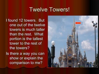Twelve Towers!Twelve Towers!
I found 12 towers. ButI found 12 towers. But
one out of the twelveone out of the twelve
towers is much tallertowers is much taller
than the rest. Whatthan the rest. What
portion is the tallestportion is the tallest
tower to the rest oftower to the rest of
the towers?the towers?
Is there a way you canIs there a way you can
show or explain theshow or explain the
comparison to me?comparison to me?
 