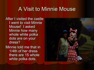A Visit to Minnie MouseA Visit to Minnie Mouse
After I visited the castleAfter I visited the castle
I went to visit MinnieI went to visit Minnie
Mouse! I askedMouse! I asked
Minnie how manyMinnie how many
whole white polkawhole white polka
dots are on yourdots are on your
dress?dress?
Minnie told me that inMinnie told me that in
1/4th of her dress1/4th of her dress
there are 15 wholethere are 15 whole
white polka dots.white polka dots.
 