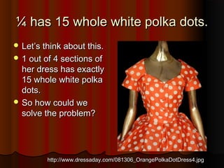 ¼ has 15 whole white polka dots.¼ has 15 whole white polka dots.
 Let’s think about this.Let’s think about this.
 1 out of 4 sections of1 out of 4 sections of
her dress has exactlyher dress has exactly
15 whole white polka15 whole white polka
dots.dots.
 So how could weSo how could we
solve the problem?solve the problem?
http://www.dressaday.com/081306_OrangePolkaDotDress4.jpghttp://www.dressaday.com/081306_OrangePolkaDotDress4.jpg
 