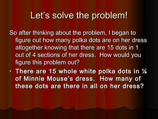 Let’s solve the problem!Let’s solve the problem!
So after thinking about the problem, I began toSo after thinking about the problem, I began to
figure out how many polka dots are on her dressfigure out how many polka dots are on her dress
altogether knowing that there are 15 dots in 1altogether knowing that there are 15 dots in 1
out of 4 sections of her dress. How would youout of 4 sections of her dress. How would you
figure this problem out?figure this problem out?
• There are 15 whole white polka dots in ¼There are 15 whole white polka dots in ¼
of Minnie Mouse’s dress. How many ofof Minnie Mouse’s dress. How many of
these dots are there in all on her dress?these dots are there in all on her dress?
 