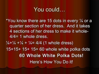 You could…You could…
*You know there are 15 dots in every ¼ or a*You know there are 15 dots in every ¼ or a
quarter section of her dress. And it takesquarter section of her dress. And it takes
4 sections of her dress to make it whole-4 sections of her dress to make it whole-
4/4= 1 whole dress.4/4= 1 whole dress.
¼+¼ +¼ + ¼= 4/4 (1 whole dress)¼+¼ +¼ + ¼= 4/4 (1 whole dress)
15+15+ 15+ 15= 60 whole white polka dots15+15+ 15+ 15= 60 whole white polka dots
60 Whole White Polka Dots!60 Whole White Polka Dots!
Here’s How You Do it!Here’s How You Do it!
 