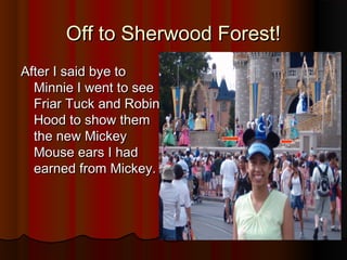 Off to Sherwood Forest!Off to Sherwood Forest!
After I said bye toAfter I said bye to
Minnie I went to seeMinnie I went to see
Friar Tuck and RobinFriar Tuck and Robin
Hood to show themHood to show them
the new Mickeythe new Mickey
Mouse ears I hadMouse ears I had
earned from Mickey.earned from Mickey.
 
