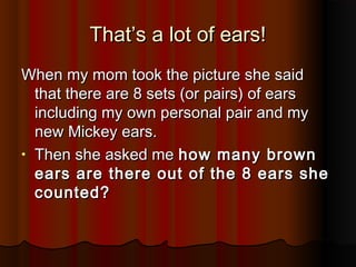 That’s a lot of ears!That’s a lot of ears!
When my mom took the picture she saidWhen my mom took the picture she said
that there are 8 sets (or pairs) of earsthat there are 8 sets (or pairs) of ears
including my own personal pair and myincluding my own personal pair and my
new Mickey ears.new Mickey ears.
• Then she asked meThen she asked me how many brownhow many brown
ears are there out of the 8 ears sheears are there out of the 8 ears she
counted?counted?
 