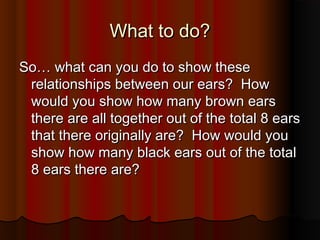 What to do?What to do?
So… what can you do to show theseSo… what can you do to show these
relationships between our ears? Howrelationships between our ears? How
would you show how many brown earswould you show how many brown ears
there are all together out of the total 8 earsthere are all together out of the total 8 ears
that there originally are? How would youthat there originally are? How would you
show how many black ears out of the totalshow how many black ears out of the total
8 ears there are?8 ears there are?
 