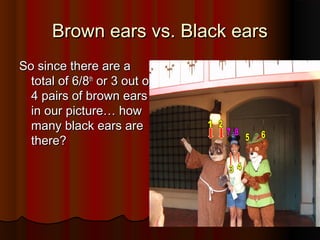 Brown ears vs. Black earsBrown ears vs. Black ears
So since there are aSo since there are a
total of 6/8total of 6/8thth
or 3 out ofor 3 out of
4 pairs of brown ears4 pairs of brown ears
in our picture… howin our picture… how
many black ears aremany black ears are
there?there?
 