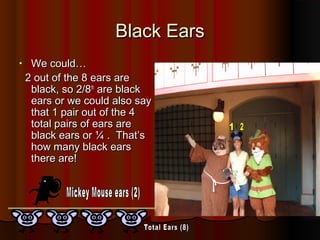 Black EarsBlack Ears
• We could…We could…
2 out of the 8 ears are2 out of the 8 ears are
black, so 2/8black, so 2/8thth
are blackare black
ears or we could also sayears or we could also say
that 1 pair out of the 4that 1 pair out of the 4
total pairs of ears aretotal pairs of ears are
black ears or ¼ . That’sblack ears or ¼ . That’s
how many black earshow many black ears
there are!there are!
 