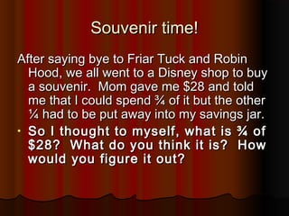 Souvenir time!Souvenir time!
After saying bye to Friar Tuck and RobinAfter saying bye to Friar Tuck and Robin
Hood, we all went to a Disney shop to buyHood, we all went to a Disney shop to buy
a souvenir. Mom gave me $28 and tolda souvenir. Mom gave me $28 and told
me that I could spend ¾ of it but the otherme that I could spend ¾ of it but the other
¼ had to be put away into my savings jar.¼ had to be put away into my savings jar.
• So I thought to myself, what is ¾ ofSo I thought to myself, what is ¾ of
$28? What do you think it is? How$28? What do you think it is? How
would you figure it out?would you figure it out?
 
