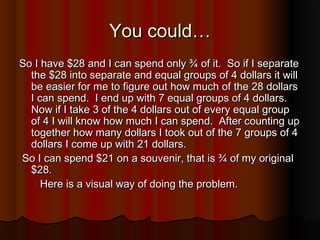 You could…You could…
So I have $28 and I can spend only ¾ of it. So if I separateSo I have $28 and I can spend only ¾ of it. So if I separate
the $28 into separate and equal groups of 4 dollars it willthe $28 into separate and equal groups of 4 dollars it will
be easier for me to figure out how much of the 28 dollarsbe easier for me to figure out how much of the 28 dollars
I can spend. I end up with 7 equal groups of 4 dollars.I can spend. I end up with 7 equal groups of 4 dollars.
Now if I take 3 of the 4 dollars out of every equal groupNow if I take 3 of the 4 dollars out of every equal group
of 4 I will know how much I can spend. After counting upof 4 I will know how much I can spend. After counting up
together how many dollars I took out of the 7 groups of 4together how many dollars I took out of the 7 groups of 4
dollars I come up with 21 dollars.dollars I come up with 21 dollars.
So I can spend $21 on a souvenir, that is ¾ of my originalSo I can spend $21 on a souvenir, that is ¾ of my original
$28.$28.
Here is a visual way of doing the problem.Here is a visual way of doing the problem.
 