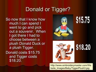 Donald or Tigger?Donald or Tigger?
So now that I know howSo now that I know how
much I can spend Imuch I can spend I
went to go and pickwent to go and pick
out a souvenir. Whenout a souvenir. When
I got there I had toI got there I had to
choose between achoose between a
plush Donald Duck orplush Donald Duck or
a plush Tigger.a plush Tigger.
Donald costs $15.75Donald costs $15.75
and Tigger costsand Tigger costs
$18.20.$18.20.
http://www.embroiderymaster.com/We
bsite_Images/Baby/TiggerPlush3.jpg
 