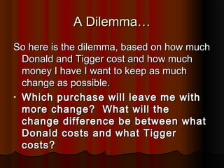 A Dilemma…A Dilemma…
So here is the dilemma, based on how muchSo here is the dilemma, based on how much
Donald and Tigger cost and how muchDonald and Tigger cost and how much
money I have I want to keep as muchmoney I have I want to keep as much
change as possible.change as possible.
• Which purchase will leave me withWhich purchase will leave me with
more change? What will themore change? What will the
change difference be between whatchange difference be between what
Donald costs and what TiggerDonald costs and what Tigger
costs?costs?
 