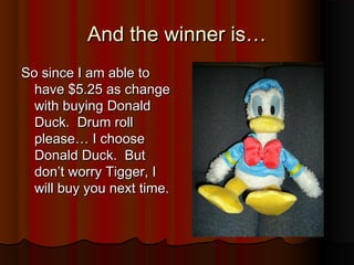 And the winner is…And the winner is…
So since I am able toSo since I am able to
have $5.25 as changehave $5.25 as change
with buying Donaldwith buying Donald
Duck. Drum rollDuck. Drum roll
please… I chooseplease… I choose
Donald Duck. ButDonald Duck. But
don’t worry Tigger, Idon’t worry Tigger, I
will buy you next time.will buy you next time.
 