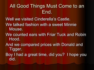 All Good Things Must Come to anAll Good Things Must Come to an
End.End.
Well we visited Cinderella’s Castle.Well we visited Cinderella’s Castle.
We talked fashion with a sweet MinnieWe talked fashion with a sweet Minnie
Mouse.Mouse.
We counted ears with Friar Tuck and RobinWe counted ears with Friar Tuck and Robin
Hood.Hood.
And we compared prices with Donald andAnd we compared prices with Donald and
Tigger.Tigger.
Boy I had a great time, did you? I hope youBoy I had a great time, did you? I hope you
did.did.
 