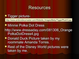 ResourcesResources
Tigger picture-Tigger picture-
Minnie Polka Dot DressMinnie Polka Dot Dress
http://www.dressaday.com/081306_Orangehttp://www.dressaday.com/081306_Orange
PolkaDotDress4.jpgPolkaDotDress4.jpg
Donald Duck Picture taken by myDonald Duck Picture taken by my
roommate Amanda Torres.roommate Amanda Torres.
Rest of the Disney World pictures wereRest of the Disney World pictures were
taken by me.taken by me.
http://www.embroiderymaster.com/Website_Images/Baby/TiggerPlush3.jpg
 