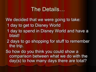 The Details…The Details…
We decided that we were going to take:We decided that we were going to take:
1 day to get to Disney World1 day to get to Disney World
1 day to spend in Disney World and have a1 day to spend in Disney World and have a
blast!blast!
2 days to go shopping for stuff to remember2 days to go shopping for stuff to remember
the trip.the trip.
So how do you think you could show aSo how do you think you could show a
comparison between what we do with thecomparison between what we do with the
day(s) to how many days there are total?day(s) to how many days there are total?
 