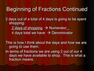Beginning of Fractions ContinuedBeginning of Fractions Continued
2 days out of a total of 4 days is going to be spent2 days out of a total of 4 days is going to be spent
shopping:shopping:
2 days of shopping2 days of shopping  NumeratorNumerator
4 days total we have4 days total we have  DenominatorDenominator
This is how I think about the days and how we areThis is how I think about the days and how we are
going to use them.going to use them.
In terms of fractions we are using 2 out of our 4In terms of fractions we are using 2 out of our 4
days we have available to shop. This is what adays we have available to shop. This is what a
fraction means.fraction means.
 