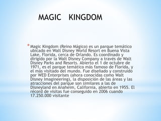 *Magic Kingdom (Reino Mágico) es un parque temático
ubicado en Walt Disney World Resort en Buena Vista
Lake, Florida, cerca de Orlando. Es coordinado y
dirigido por la Walt Disney Company a través de Walt
Disney Parks and Resorts. Abierto el 1 de octubre de
1971, es el parque temático más famoso de Florida, y
el más visitado del mundo. Fue diseñado y construido
por WED Enterprises (ahora conocidas como Walt
Disney Imagineering), la disposición de las áreas y las
atracciones del parque son similares a las de
Disneyland en Anaheim, California, abierto en 1955. El
récord de visitas fue conseguido en 2006 cuando
17.250.000 visitante
MAGIC KINGDOM
 
