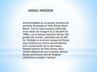 Animal Kingdom es un parque temático de
animales localizado en Walt Disney World
Resort. Fue el cuarto parque construido
en el resort (se inauguró el 22 de abril de
1998), y es el parque temático Disney más
grande del mundo, cubriendo más de 200
ha. También es el primer parque de Disney
cuya temática se centra exclusivamente
en la conservación de la naturaleza,
filosofía pionera de Walt Disney. Poco
tiempo después de que el parque abriera,
Disney promocionó Animal Kingdom
utilizando la palabra "nahtazu".
ANIMAL KINGDOM
 