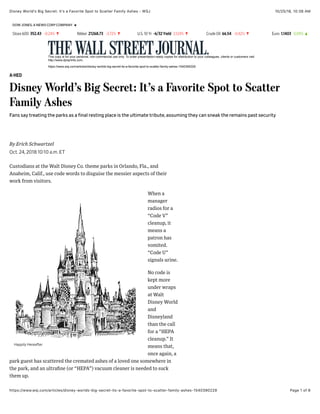 10/25/18, 10)38 AMDisney Worldʼs Big Secret: Itʼs a Favorite Spot to Scatter Family Ashes - WSJ
Page 1 of 6https://www.wsj.com/articles/disney-worlds-big-secret-its-a-favorite-spot-to-scatter-family-ashes-1540390229
DOW JONES, A NEWS CORP COMPANY
Stoxx 600 352.43 -0.24% ▼ Nikkei 21268.73 -3.72% ▼ U.S. 10 Yr -6/32Yield 3.124% ▼ Crude Oil 66.54 -0.42% ▼ Euro 1.1403 0.09% ▲
This copy is for your personal, non-commercial use only. To order presentation-ready copies for distribution to your colleagues, clients or customers visit
http://www.djreprints.com.
https://www.wsj.com/articles/disney-worlds-big-secret-its-a-favorite-spot-to-scatter-family-ashes-1540390229
A-HED
Disney World’s Big Secret: It’s a Favorite Spot to Scatter
Family Ashes
Fans say treating the parks as a final resting place is the ultimate tribute, assuming they can sneak the remains past security
Custodians at the Walt Disney Co. theme parks in Orlando, Fla., and
Anaheim, Calif., use code words to disguise the messier aspects of their
work from visitors.
When a
manager
radios for a
“Code V”
cleanup, it
means a
patron has
vomited.
“Code U”
signals urine.
No code is
kept more
under wraps
at Walt
Disney World
and
Disneyland
than the call
for a “HEPA
cleanup.” It
means that,
once again, a
park guest has scattered the cremated ashes of a loved one somewhere in
the park, and an ultraﬁne (or “HEPA”) vacuum cleaner is needed to suck
them up.
Oct. 24, 2018 10:10 a.m. ET
By Erich Schwartzel
Happily Hereafter
 