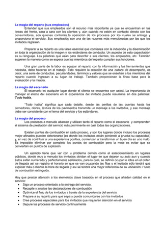 La magia del reparto (sus empleados)
Entender que sus empleados son el recurso más importante ya que se encuentran en las
líneas del frente, cara a cara con los clientes y, aún cuando no estén en contacto directo con los
consumidores, son quienes controlan la operación de los procesos por los cuales se entrega y
proporciona el servicio. Sus empleados son una de las razones más mencionadas por las que los
invitados regresan.
Preparar a su reparto es una tarea esencial que comienza con la inducción y la diseminación
en toda la organización de la imagen y los estándares de conducta. Un aspecto de esta capacitación
es su lenguaje. Las palabras que usan para describir a sus clientes, los empleados, etc. También
sugieren la manera como se espera que los miembros del reparto cumplan sus funciones.
Una gran parte de la labor es equipar al reparto con la información y las herramientas que
necesita, debe hacerse en el trabajo. Esto requiere la creación de una cultura de desempeño, es
decir, una serie de conductas, peculiaridades, términos y valores que se enseñan a los miembros del
reparto cuando ingresan a su lugar de trabajo. También proporcionan la línea base para la
evaluación y la mejora.
La magia del escenario
El escenario es cualquier lugar donde el cliente se encuentra con usted. La importancia de
manejar el efecto del escenario en la experiencia del invitado puede resumirse en dos palabras:
Todo habla.
“Todo habla” significa que cada detalle, desde las perillas de las puertas hasta los
comedores, olores, textura de los pavimentos transmite un mensaje a los invitados, y ese mensaje
debe ser consistente con el tema del servicio y los estándares.
La magia del proceso
Los procesos a menudo abarcan y utilizan tanto el reparto como el escenario y comprenden
el sistema de prestación del servicio más prominente en casi todas las organizaciones.
Existen puntos de combustión en cada proceso, y son los lugares donde incluso los procesos
mejor afinados pueden deteriorarse (es donde los invitados están poniendo a prueba su capacidad)
y, en vez de contribuir a una experiencia positiva, comienzan a transformar un buen día en uno malo.
Es imposible eliminar por completo los puntos de combustión pero la meta es evitar que se
conviertan en puntos de explosión.
Un ejemplo tiene que ver con u problema común como el estacionamiento en lugares
públicos, donde muy a menudo los invitados olvidan el lugar en que dejaron su auto aun y cuando
éstos están numerado y perfectamente señalados, para lo cual, se definió ocupar lo lotes en el orden
de llegada así se registra el horario en que se van ocupando las filas y el invitado sólo tendrá que
explicar más o menos la hora de llegada y así se tendrá una mejor referencia de su ubicación. Punto
de combustión extinguido.
Hay que prestar atención a los elementos clave basados en el proceso que añaden calidad en el
servicio:
• Siga un proceso orientado a la entrega del servicio.
• Recopile y analice las declaraciones de combustión
• Optimice el flujo de los invitados a través de la experiencia del servicio
• Prepare a su reparto para que sepa y pueda comunicarse con los invitados
• Cree procesos especiales para los invitados que requieren atención en el servicio
• Depure los procesos de servicio continuamente

 