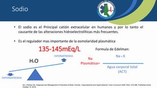 135-145mEq/L
• El sodio es el Principal catión extracelular en humanos y por lo tanto el
causante de las alteraciones hidroelectrolíticas más frecuentes.
• Es el regulador mas importante de la osmolaridad plasmática
H2O
HIPONATREMIA
HIPERNATREMIA
Na
Plasmático=
Na + K
Agua corporal total
(ACT)
Formula de Edelman:
Sodio
Am J Kidney Dis. Diagnosis and Management of Disorders of Body Tonicity—Hyponatremia and Hypernatremia: Core Curriculum 2020 75(2): 272-286. Published online
October 10, 2019.
 