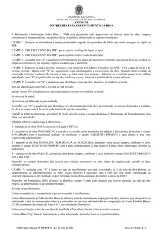 MINISTÉRIO DA FAZENDA
SECRETARIA DA RECEITA FEDERAL DO BRASIL
ANEXO XI
INSTRUÇÕES PARA PREENCHIMENTO DA DISO
A Declaração e Informação Sobre Obra – DISO será preenchida pelo proprietário do imóvel, dono da obra, empresa
construtora ou incorporador(a), seja pessoa física ou jurídica, obedecendo as seguintes instruções:
CAMPO 1: Numerar os formulários e anexos preenchidos seguido da quantidade de folhas que serão entregues ao órgão da
SRP;
CAMPO 2: USO EXCLUSIVO DA SRP – para registrar o código do órgão receptor;
CAMPO 3: USO EXCLUSIVO DA SRP – para registrar o mês e o ano da recepção;
CAMPO 4: Assinalar com "X" a quadrícula correspondente aos dados do declarante conforme seja pessoa física ou jurídica ou
empresa construtora e, em seguida, registrar os dados que o identifica.
CAMPO 5: Registrar os dados da obra, inclusive a sua matrícula no Cadastro Específico do INSS – CEI, a data de início e de
término da obra. Marcar com “X” a(s) quadrícula(s) que identifique(m) a característica da obra. Quando existir contrato de
construção informar o número do mesmo, a data e o valor total com reajustes. Informar se o contrato possui termo aditivo
assinalando com “X” as quadrículas sim ou não, conforme o caso, informar a quantidade de termos aditivos;
CAMPO 6: Assinalar com “X” a quadrícula que identifique o tipo da obra, alvenaria, de madeira ou mista.
Para ser classificado como tipo 12 a obra deverá possuir:
a) pelo menos 50% (cinqüenta por cento) das paredes externas em madeira ou metal;
b) estrutura de metal;
c) estrutura pré-fabricada ou pré-moldada.
Assinalar com “X” a quadrícula que identifique a(s) destinação(ções) da obra, preenchendo os campos destinados a unidades
da obra, os quais estão à frente de cada destinação que for assinalada.
Quando se tratar de demolição, preencher do modo descrito acima o espaço destinado à “Informação do Enquadramento para
Obra com demolição.
Informar sobre a(s) área(s) que a obra possui:
1 - tratando-se de obra NOVA esta área será igual à TOTAL;
2 - tratando-se de obra INACABADA, o cálculo e a certidão serão expedidos em relação a área pronta, preencher o campo
INACABADA com o percentual acabado ou concluído, o campo EXISTENTE/PROJETO e apor abaixo a área total
regularizada anteriormente;
3 - tratando-se de obra DEMOLIDA, REFORMADA ou ACRESCIDA, preencher além destes campos, conforme o caso,
também o campo EXISTENTE/PROJETO com a área correspondente à área anterior a estas obras (demolição, reforma ou
acréscimo);
4 – tratando-se de obra PARCIAL, preencher além destes campos, conforme o caso, também o campo EXISTENTE/PROJETO
com a área total.
Preencher os campos destinados à(s) área(s) com redução existente(s) na obra objeto da regularização, apondo as áreas
correspondentes.
CAMPO 7: Assinalar com "X" à frente do tipo de recolhimento que será relacionado, se é de mão-de-obra própria, de
empreiteira(s), de subempreiteira(s) ou notas fiscais relativas à aquisição, para a obra que está sendo regularizada, de
concreto/argamassa ou pré-moldado ou pré-fabricado, nesta última condição, preencher o anexo da DISO.
Preencher em formulários DISO distintos as planilhas (campo 7) para cada situação que houver marcado, de mão-de-obra
própria, de empreiteira(s) e de subempreiteira(s).
Relação de recolhimentos:
Coluna competência, a competência a que corresponder o recolhimento;
Coluna Remuneração de Mão-de-obra (base de cálculo), total da remuneração empregada na obra, observar que não poderá ser
relacionado valor de remuneração relativa a atividades ou serviços não-incluídos na composição do Custo Unitário Basico
(CUB), constantes da relação do Anexo XIV desta Instrução Normativa.
Coluna contribuição, valor da contribuição recolhida à Previdência Social relativa à coluna anterior;
Colunas Banco/Ag, Data de Autenticação e valor autenticado, preencher com os respectivos dados;
Modelo aprovado pela IN MF/RFB nº , de 2 de maio de 2007. Anexo XI– Página 6 / 7
 