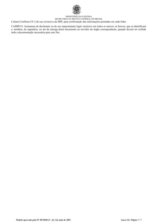 MINISTÉRIO DA FAZENDA
SECRETARIA DA RECEITA FEDERAL DO BRASIL
Coluna Confirma CC é de uso exclusivo da SRP, para confirmação das informações prestadas em cada linha.
CAMPO 8: Assinatura do declarante ou do seu representante legal, inclusive em todos os anexos, se houver, que se identificará
e, também, do signatário, no ato da entrega deste documento ao servidor do órgão correspondente, quando deverá ser exibida
toda a documentação necessária para este fim.
Modelo aprovado pela IN MF/RFB nº , de 2 de maio de 2007. Anexo XI– Página 7 / 7
 