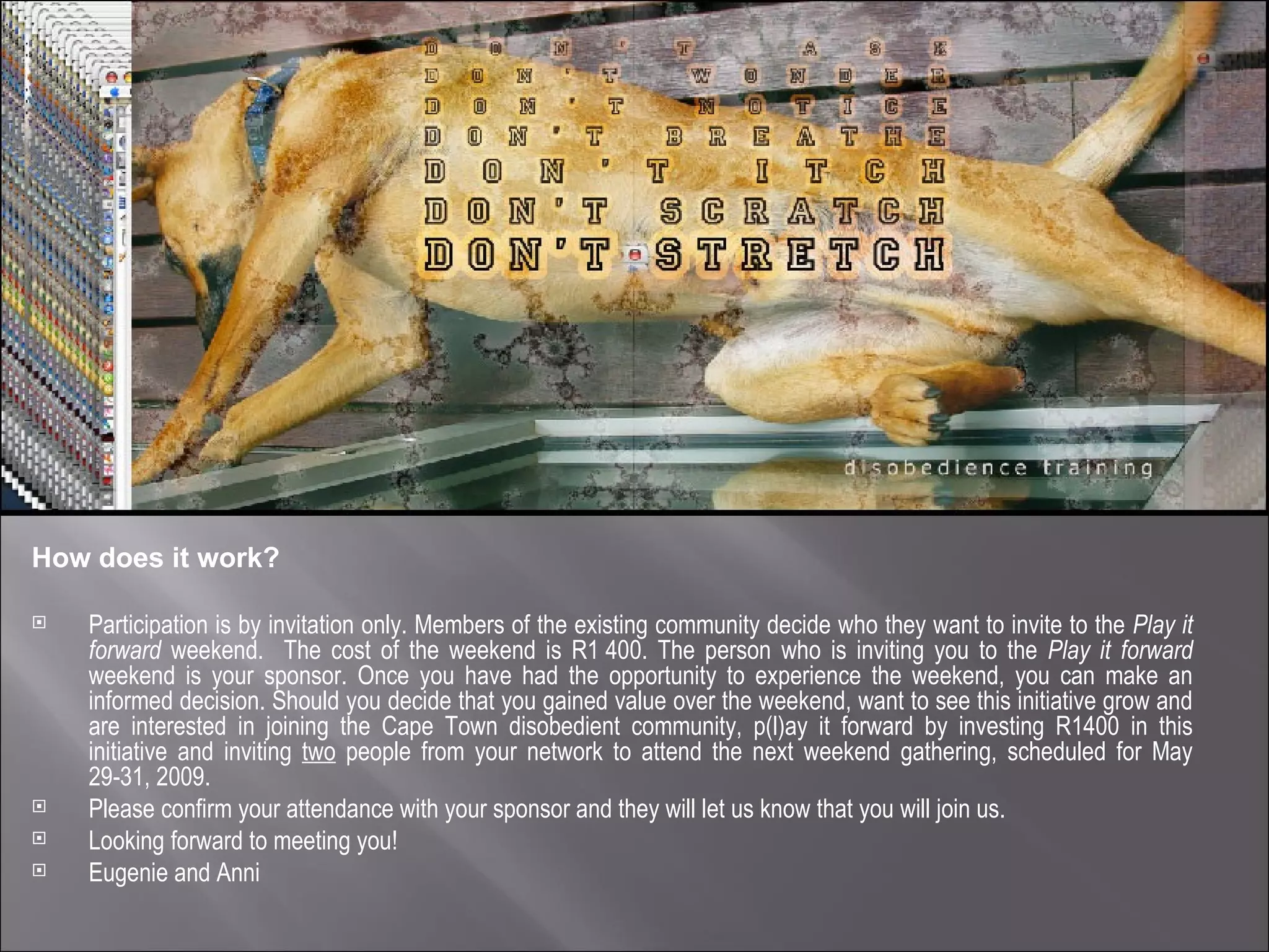 How does it work? Participation is by invitation only. Members of the existing community decide who they want to invite to the  Play it forward  weekend.  The cost of the weekend is R1 400. The person who is inviting you to the  Play it forward  weekend is your sponsor. Once you have had the opportunity to experience the weekend, you can make an informed decision. Should you decide that you gained value over the weekend, want to see this initiative grow and are interested in joining the Cape Town disobedient community, p(l)ay it forward by investing R1400 in this initiative and inviting  two  people from your network to attend the next weekend gathering, scheduled for May 29-31, 2009. Please confirm your attendance with your sponsor and they will let us know that you will join us. Looking forward to meeting you! Eugenie and Anni 