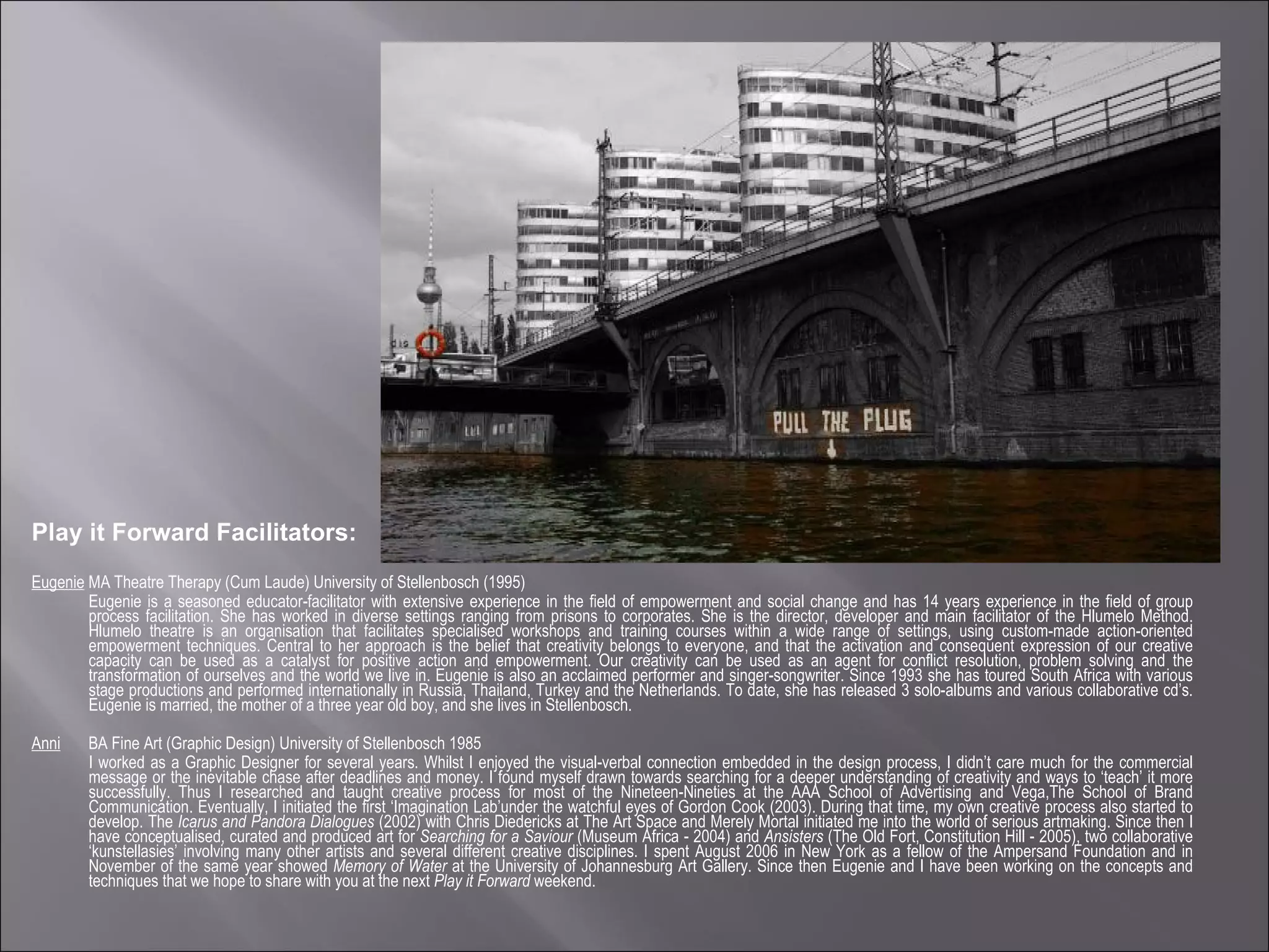 Play it Forward Facilitators: Eugenie  MA Theatre Therapy (Cum Laude) University of Stellenbosch (1995) Eugenie is a seasoned educator-facilitator with extensive experience in the field of empowerment and social change and has 14 years experience in the field of group process facilitation. She has worked in diverse settings ranging from prisons to corporates. She is the director, developer and main facilitator of the Hlumelo Method. Hlumelo theatre is an organisation that facilitates specialised workshops and training courses within a wide range of settings, using custom-made action-oriented empowerment techniques. Central to her approach is the belief that creativity belongs to everyone, and that the activation and consequent expression of our creative capacity can be used as a catalyst for positive action and empowerment. Our creativity can be used as an agent for conflict resolution, problem solving and the transformation of ourselves and the world we live in. Eugenie is also an acclaimed performer and singer-songwriter. Since 1993 she has toured South Africa with various stage productions and performed internationally in Russia, Thailand, Turkey and the Netherlands. To date, she has released 3 solo-albums and various collaborative cd’s. Eugenie is married, the mother of a three year old boy, and she lives in Stellenbosch.  Anni   BA Fine Art (Graphic Design) University of Stellenbosch 1985 I worked as a Graphic Designer for several years. Whilst I enjoyed the visual-verbal connection embedded in the design process, I didn’t care much for the commercial message or the inevitable chase after deadlines and money. I found myself drawn towards searching for a deeper understanding of creativity and ways to ‘teach’ it more successfully. Thus I researched and taught creative process for most of the Nineteen-Nineties at the AAA School of Advertising and Vega,The School of Brand Communication. Eventually, I initiated the first ‘Imagination Lab’under the watchful eyes of Gordon Cook (2003). During that time, my own creative process also started to develop. The  Icarus and Pandora Dialogues  (2002) with Chris Diedericks at The Art Space and Merely Mortal initiated me into the world of serious artmaking. Since then I have conceptualised, curated and produced art for  Searching for a Saviour  (Museum Africa - 2004) and  Ansisters  (The Old Fort, Constitution Hill - 2005), two collaborative ‘kunstellasies’ involving many other artists and several different creative disciplines. I spent August 2006 in New York as a fellow of the Ampersand Foundation and in November of the same year showed  Memory of Water  at the University of Johannesburg Art Gallery. Since then Eugenie and I have been working on the concepts and techniques that we hope to share with you at the next  Play it Forward  weekend. 